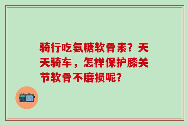 骑行吃氨糖软骨素?天天骑车,怎样保护膝关节软骨不磨损呢? 骑行吃氨糖软骨素?天天骑车,怎样保护膝关节软骨不磨损呢?