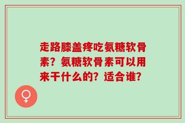 走路膝盖疼吃氨糖软骨素？氨糖软骨素可以用来干什么的？适合谁？