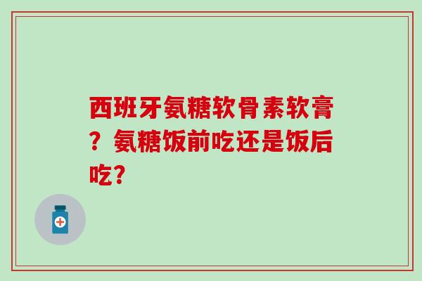 西班牙氨糖软骨素软膏？氨糖饭前吃还是饭后吃？