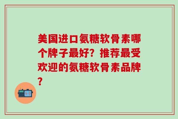 美国进口氨糖软骨素哪个牌子最好？推荐最受欢迎的氨糖软骨素品牌？