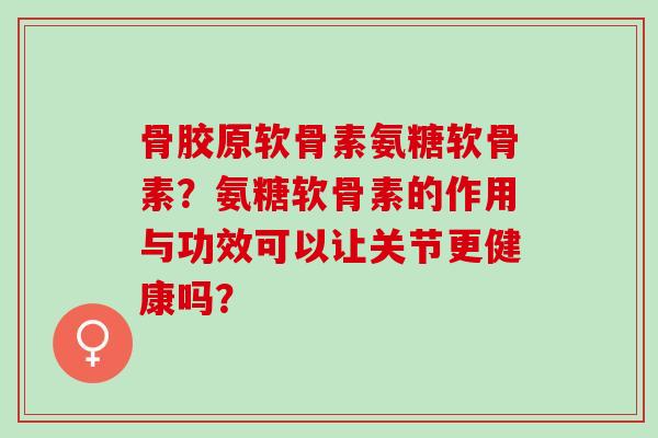 骨胶原软骨素氨糖软骨素？氨糖软骨素的作用与功效可以让关节更健康吗？