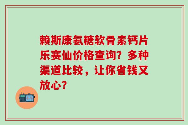 赖斯康氨糖软骨素钙片乐赛仙价格查询?多种渠道比较,让你省钱又放心? 赖斯康氨糖软骨素钙片乐赛仙价格查询?多种渠道比较,让你省钱又放心?