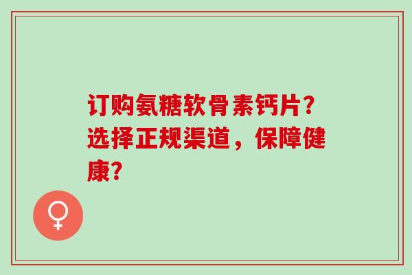 订购氨糖软骨素钙片？选择正规渠道，保障健康？
