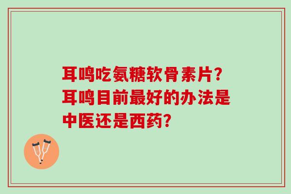 耳鸣吃氨糖软骨素片?耳鸣目前好的办法是中医还是西药? 耳鸣吃氨糖软骨素片?耳鸣目前好的办法是中医还是西药?