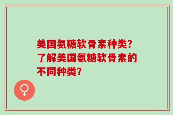 美国氨糖软骨素种类？了解美国氨糖软骨素的不同种类？