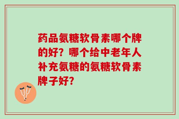 药品氨糖软骨素哪个牌的好?哪个给中老年人补充氨糖的氨糖软骨素牌子好? 药品氨糖软骨素哪个牌的好?哪个给中老年人补充氨糖的氨糖软骨素牌子好?