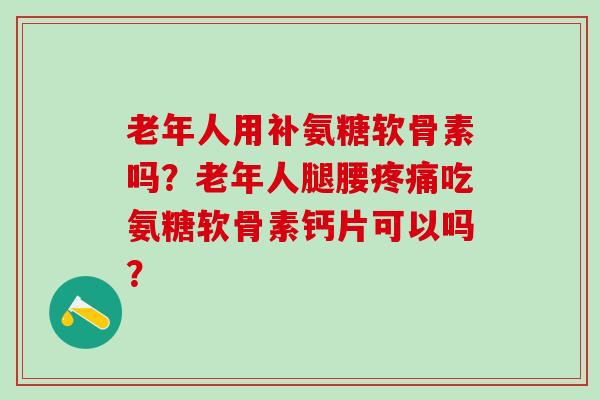 老年人用补氨糖软骨素吗？老年人腿腰吃氨糖软骨素钙片可以吗？