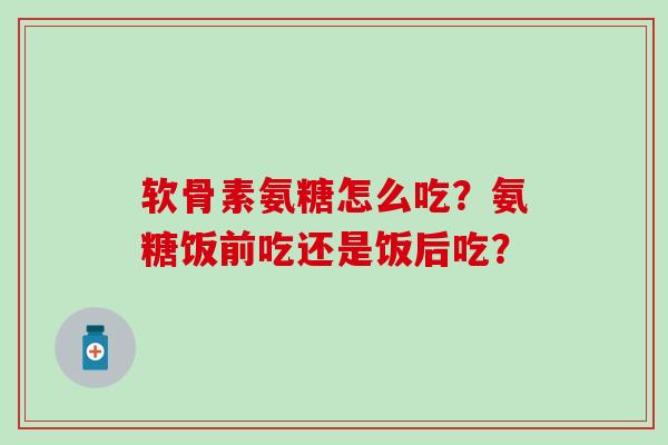 软骨素氨糖怎么吃？氨糖饭前吃还是饭后吃？