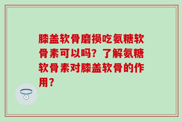膝盖软骨磨损吃氨糖软骨素可以吗？了解氨糖软骨素对膝盖软骨的作用？
