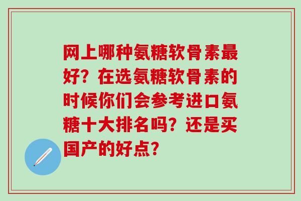 网上哪种氨糖软骨素好?在选氨糖软骨素的时候你们会参考进口氨糖十大排名吗?还是买国产的好点? 网上哪种氨糖软骨素好?在选氨糖软骨素的时候你们会参考进口氨糖十大排名吗?还是买国产的好点?