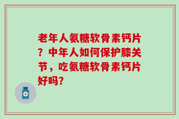 老年人氨糖软骨素钙片？中年人如何保护膝关节，吃氨糖软骨素钙片好吗？