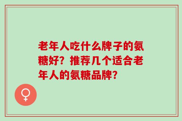 老年人吃什么牌子的氨糖好？推荐几个适合老年人的氨糖品牌？