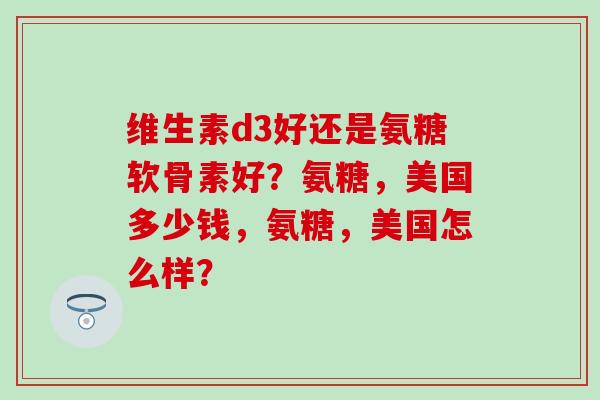 维生素d3好还是氨糖软骨素好？氨糖，美国多少钱，氨糖，美国怎么样？