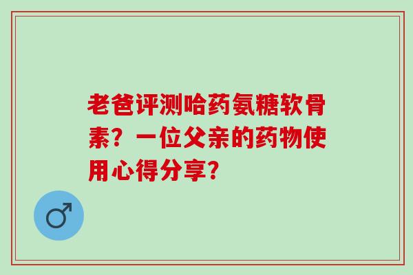 老爸评测哈药氨糖软骨素？一位父亲的使用心得分享？