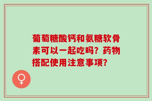 葡萄糖酸钙和氨糖软骨素可以一起吃吗？药物搭配使用注意事项？