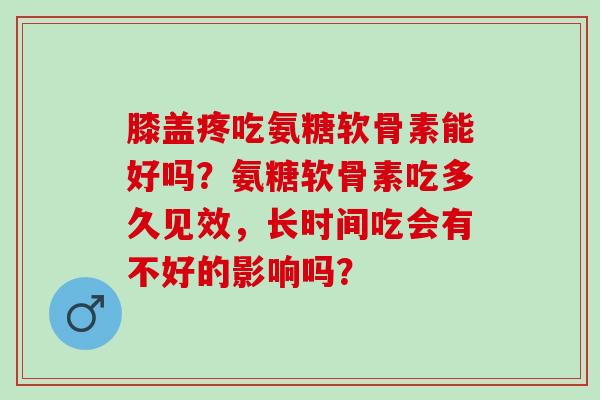 膝盖疼吃氨糖软骨素能好吗？氨糖软骨素吃多久见效，长时间吃会有不好的影响吗？