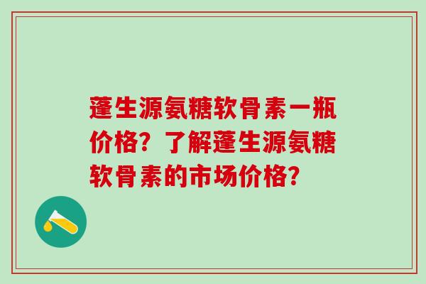 蓬生源氨糖软骨素一瓶价格？了解蓬生源氨糖软骨素的市场价格？