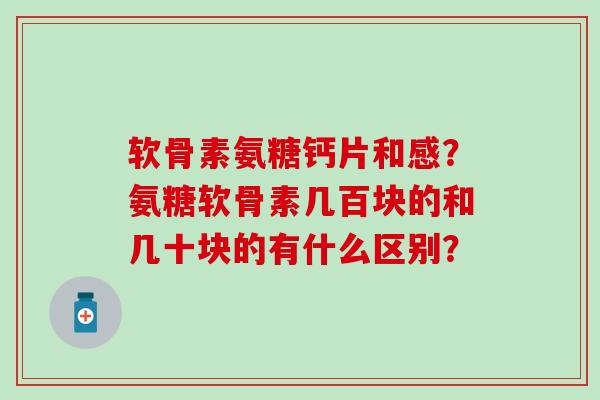 软骨素氨糖钙片和感？氨糖软骨素几百块的和几十块的有什么区别？