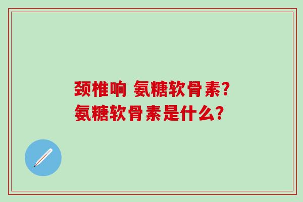 颈椎响 氨糖软骨素？氨糖软骨素是什么？