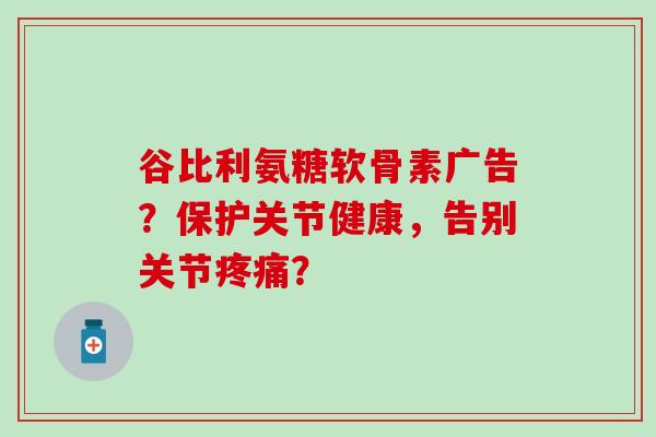 谷比利氨糖软骨素广告?保护关节健康,告别关节? 谷比利氨糖软骨素广告?保护关节健康,告别关节?