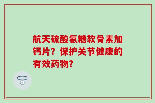 航天硫酸氨糖软骨素加钙片？保护关节健康的有效药物？