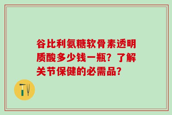 谷比利氨糖软骨素透明质酸多少钱一瓶?了解关节保健的必需品? 谷比利氨糖软骨素透明质酸多少钱一瓶?了解关节保健的必需品?