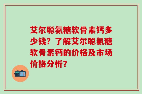 艾尔聪氨糖软骨素钙多少钱？了解艾尔聪氨糖软骨素钙的价格及市场价格分析？
