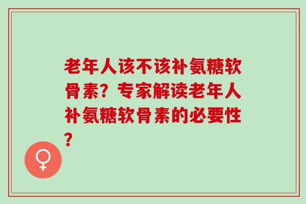老年人该不该补氨糖软骨素？专家解读老年人补氨糖软骨素的必要性？