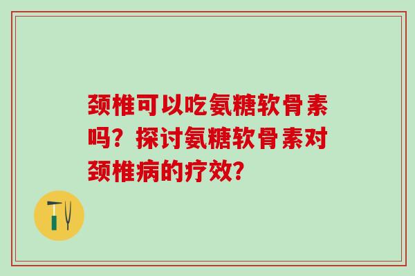 颈椎可以吃氨糖软骨素吗？探讨氨糖软骨素对颈椎病的疗效？
