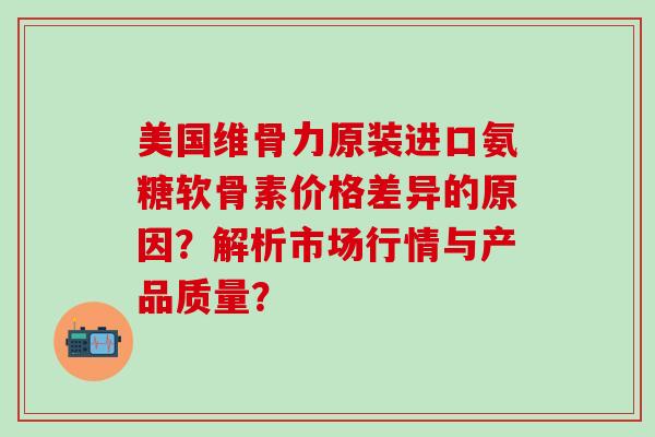 美国维骨力原装进口氨糖软骨素价格差异的原因?解析市场行情与产品质量? 美国维骨力原装进口氨糖软骨素价格差异的原因?解析市场行情与产品质量?