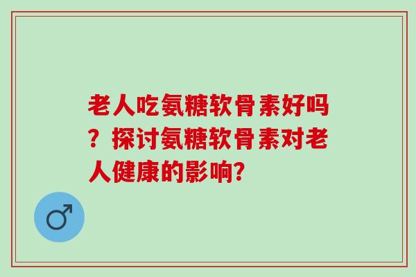 老人吃氨糖软骨素好吗？探讨氨糖软骨素对老人健康的影响？