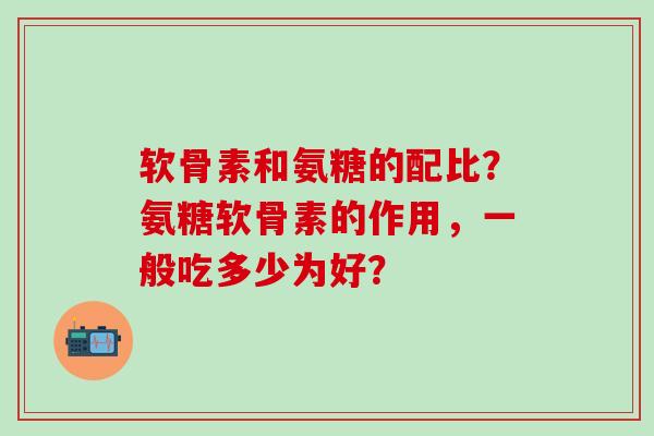 软骨素和氨糖的配比?氨糖软骨素的作用,一般吃多少为好? 软骨素和氨糖的配比?氨糖软骨素的作用,一般吃多少为好?