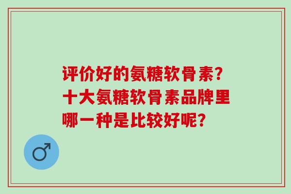 评价好的氨糖软骨素？十大氨糖软骨素品牌里哪一种是比较好呢？