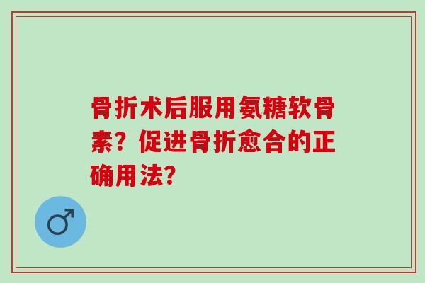 骨折术后服用氨糖软骨素？促进骨折愈合的正确用法？