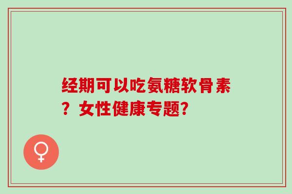 经期可以吃氨糖软骨素？女性健康专题？