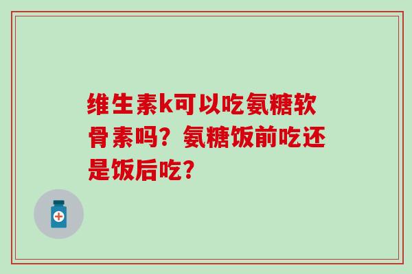 维生素k可以吃氨糖软骨素吗？氨糖饭前吃还是饭后吃？