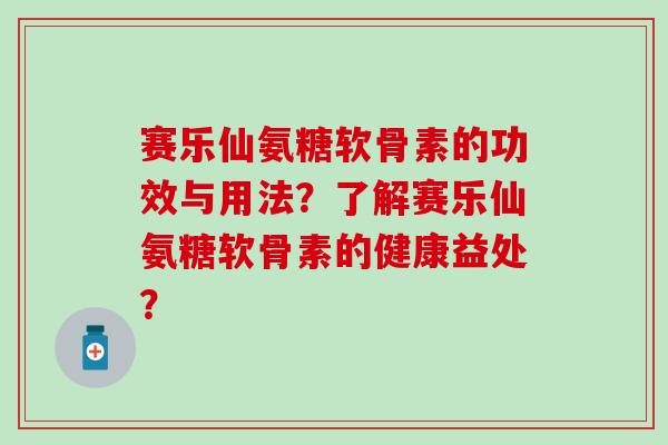 赛乐仙氨糖软骨素的功效与用法?了解赛乐仙氨糖软骨素的健康益处? 赛乐仙氨糖软骨素的功效与用法?了解赛乐仙氨糖软骨素的健康益处?