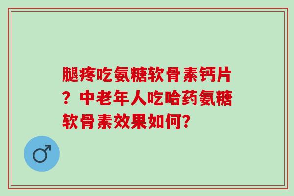 腿疼吃氨糖软骨素钙片？中老年人吃哈药氨糖软骨素效果如何？