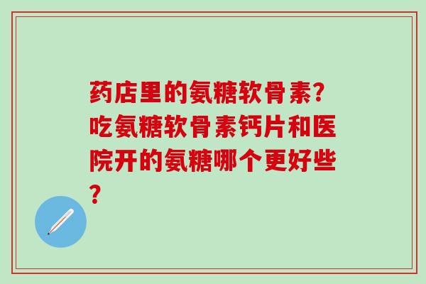 药店里的氨糖软骨素？吃氨糖软骨素钙片和医院开的氨糖哪个更好些？