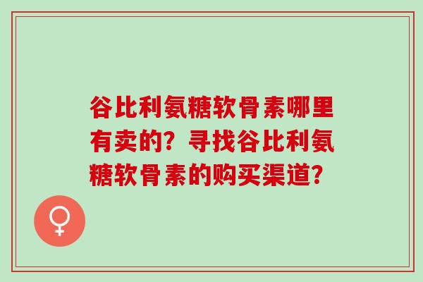 谷比利氨糖软骨素哪里有卖的？寻找谷比利氨糖软骨素的购买渠道？