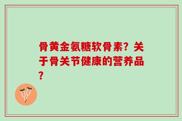 骨黄金氨糖软骨素？关于骨关节健康的营养品？