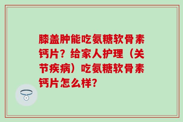 膝盖肿能吃氨糖软骨素钙片？给家人护理（关节疾病）吃氨糖软骨素钙片怎么样？