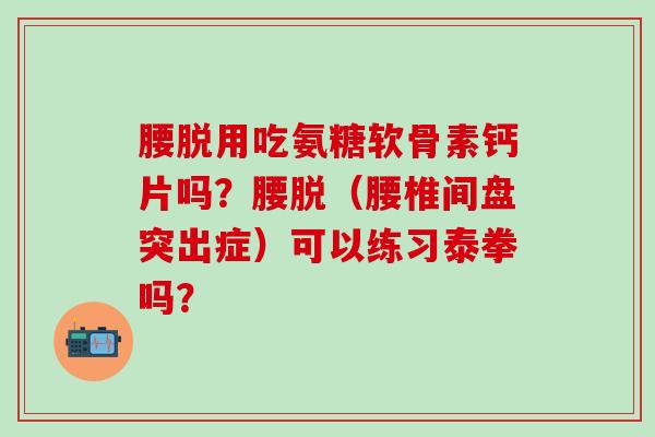 腰脱用吃氨糖软骨素钙片吗?腰脱(腰椎间盘突出症)可以练习泰拳吗? 腰脱用吃氨糖软骨素钙片吗?腰脱(腰椎间盘突出症)可以练习泰拳吗?