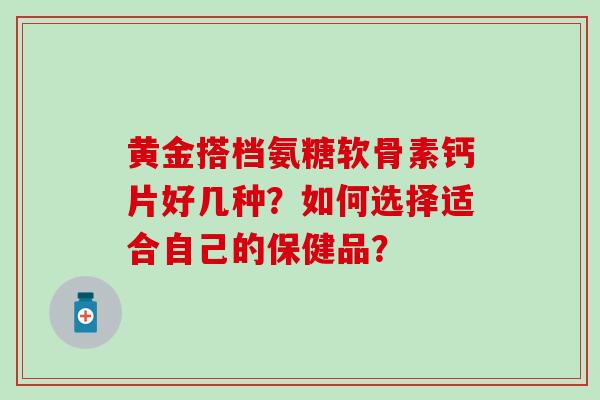 黄金搭档氨糖软骨素钙片好几种？如何选择适合自己的保健品？