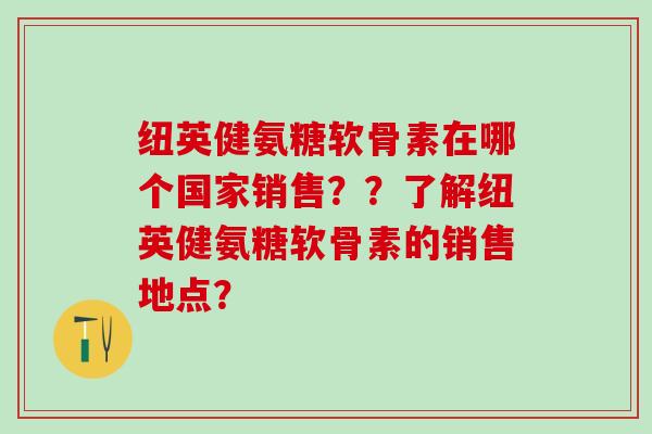 纽英健氨糖软骨素在哪个国家销售？？了解纽英健氨糖软骨素的销售地点？