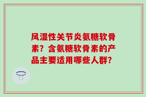 性氨糖软骨素?含氨糖软骨素的产品主要适用哪些人群? 性氨糖软骨素?含氨糖软骨素的产品主要适用哪些人群?