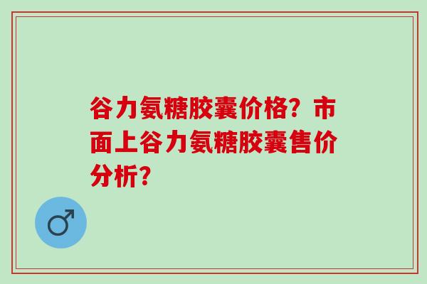 谷力氨糖胶囊价格？市面上谷力氨糖胶囊售价分析？