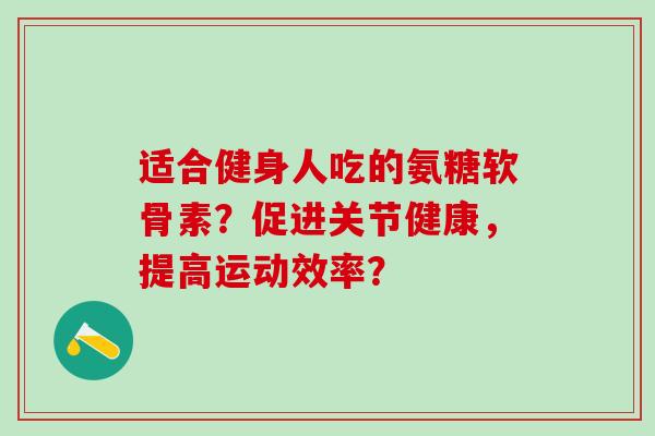 适合健身人吃的氨糖软骨素？促进关节健康，提高运动效率？