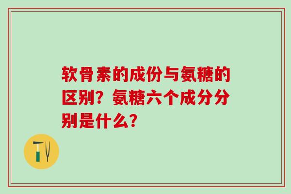 软骨素的成份与氨糖的区别?氨糖六个成分分别是什么? 软骨素的成份与氨糖的区别?氨糖六个成分分别是什么?