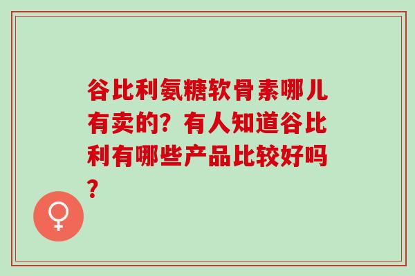 谷比利氨糖软骨素哪儿有卖的？有人知道谷比利有哪些产品比较好吗？